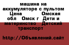 машина на аккумуляторе с пультом › Цена ­ 5 500 - Омская обл., Омск г. Дети и материнство » Детский транспорт   